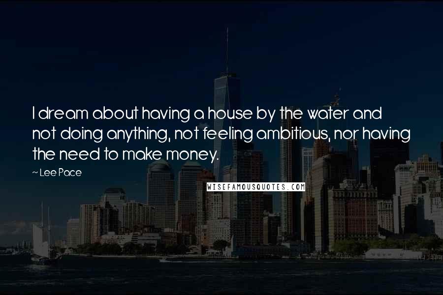 Lee Pace Quotes: I dream about having a house by the water and not doing anything, not feeling ambitious, nor having the need to make money.