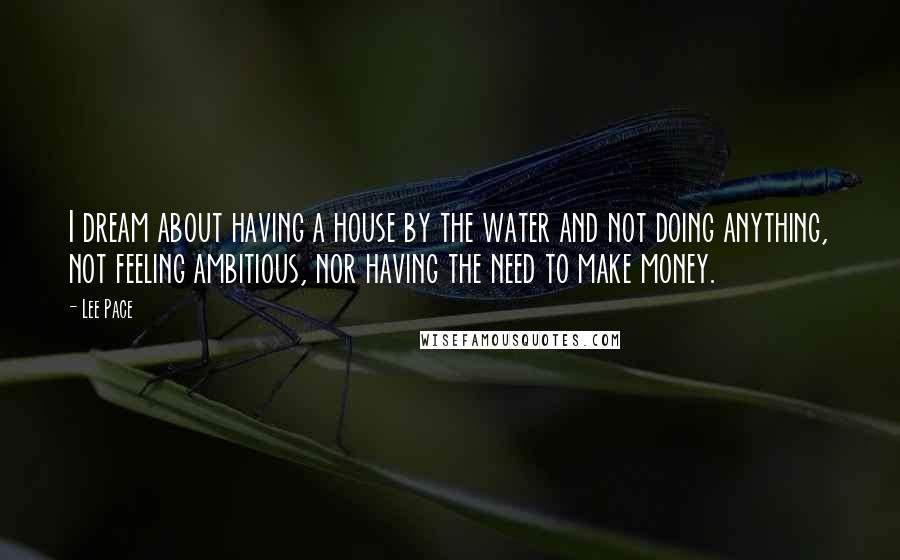 Lee Pace Quotes: I dream about having a house by the water and not doing anything, not feeling ambitious, nor having the need to make money.