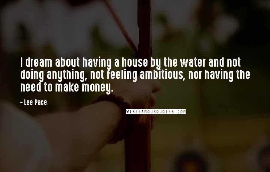 Lee Pace Quotes: I dream about having a house by the water and not doing anything, not feeling ambitious, nor having the need to make money.