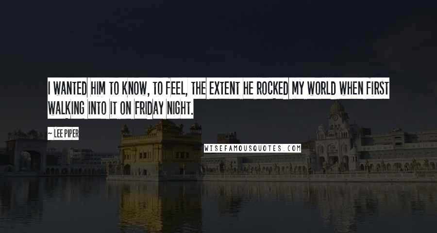 Lee Piper Quotes: I wanted him to know, to feel, the extent he rocked my world when first walking into it on Friday night.