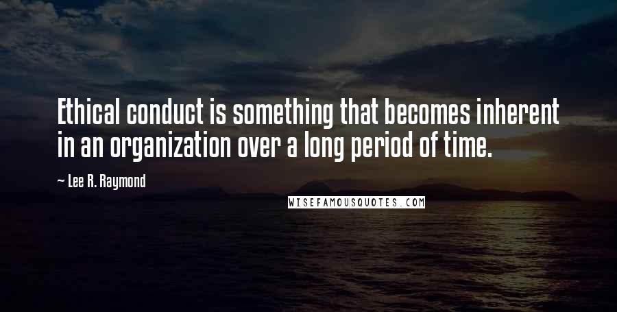 Lee R. Raymond Quotes: Ethical conduct is something that becomes inherent in an organization over a long period of time.