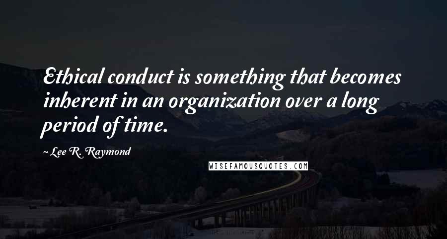 Lee R. Raymond Quotes: Ethical conduct is something that becomes inherent in an organization over a long period of time.