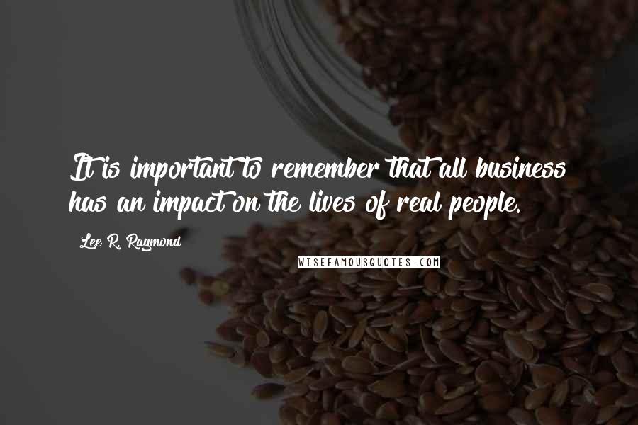 Lee R. Raymond Quotes: It is important to remember that all business has an impact on the lives of real people.
