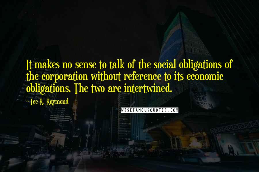 Lee R. Raymond Quotes: It makes no sense to talk of the social obligations of the corporation without reference to its economic obligations. The two are intertwined.
