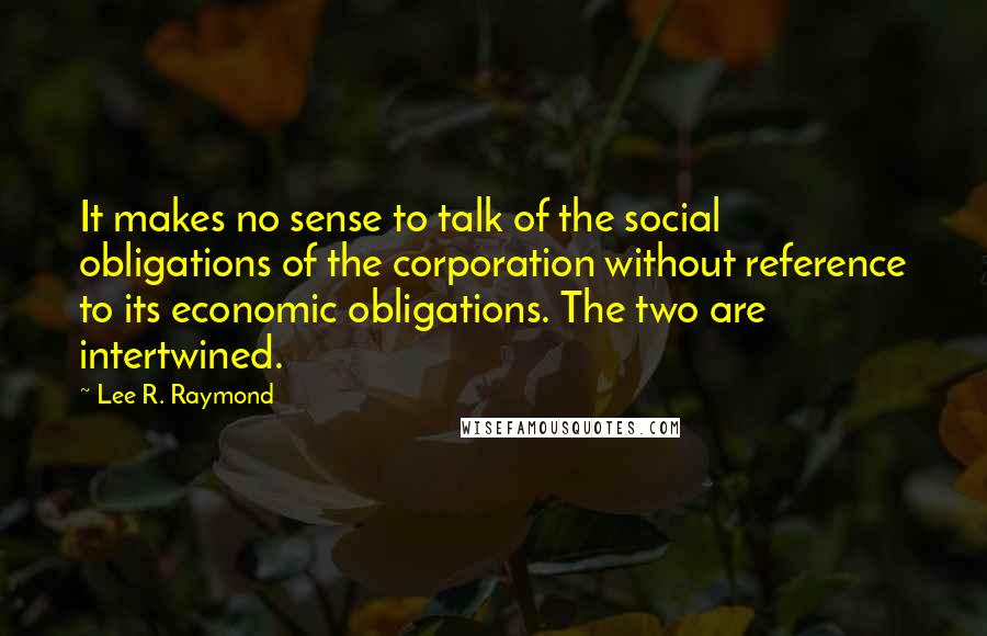 Lee R. Raymond Quotes: It makes no sense to talk of the social obligations of the corporation without reference to its economic obligations. The two are intertwined.