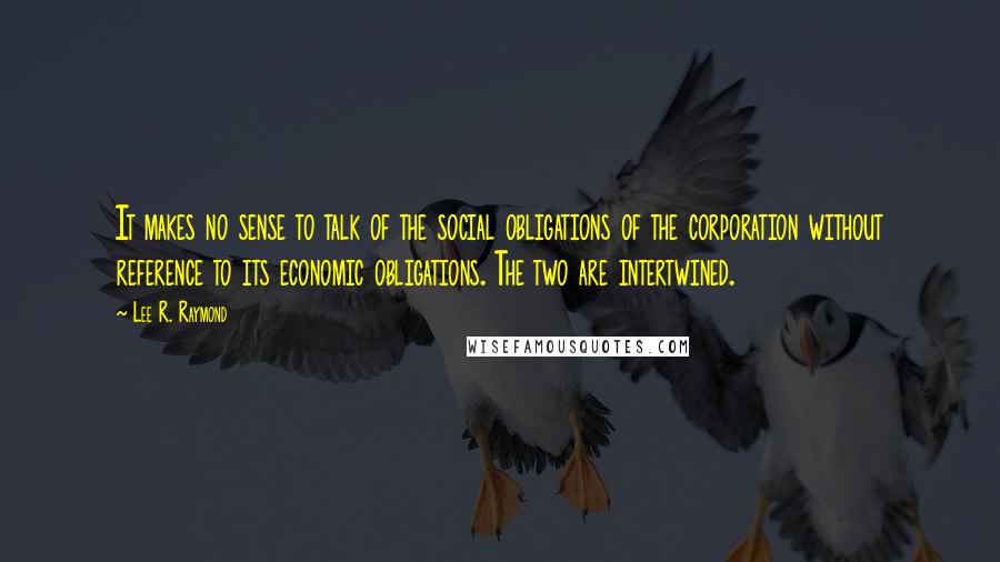 Lee R. Raymond Quotes: It makes no sense to talk of the social obligations of the corporation without reference to its economic obligations. The two are intertwined.