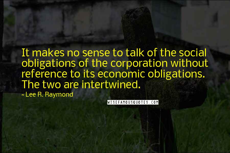Lee R. Raymond Quotes: It makes no sense to talk of the social obligations of the corporation without reference to its economic obligations. The two are intertwined.