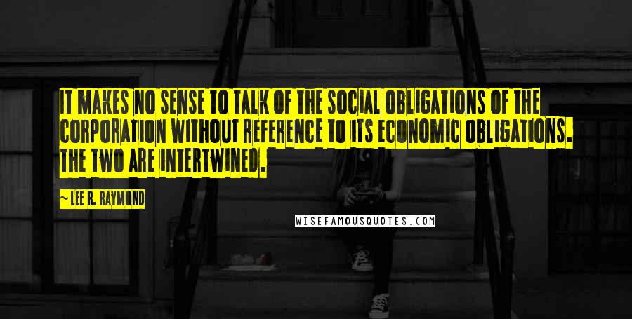 Lee R. Raymond Quotes: It makes no sense to talk of the social obligations of the corporation without reference to its economic obligations. The two are intertwined.