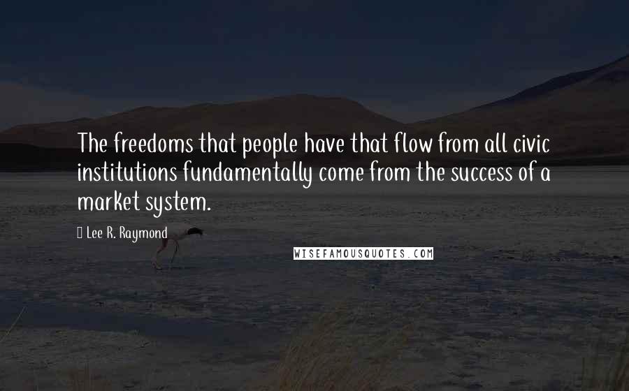 Lee R. Raymond Quotes: The freedoms that people have that flow from all civic institutions fundamentally come from the success of a market system.