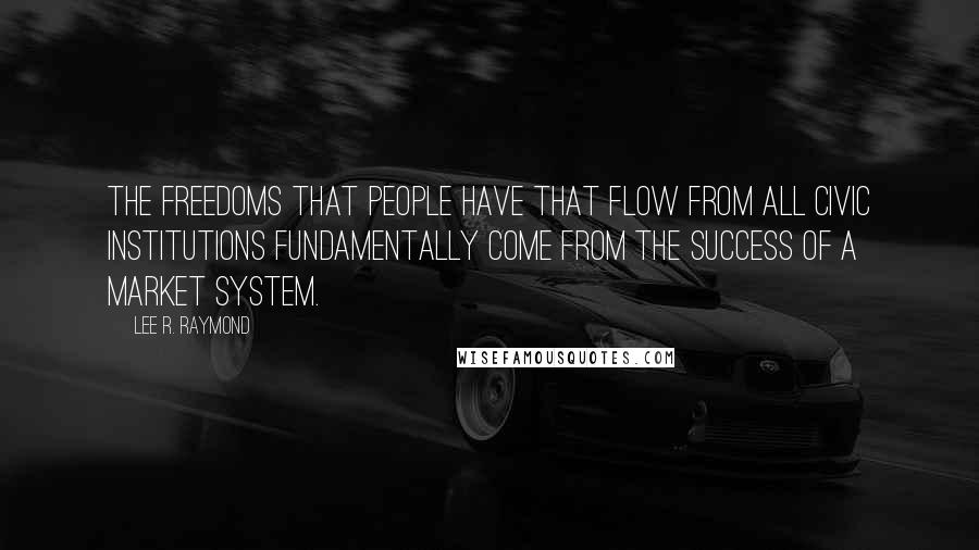 Lee R. Raymond Quotes: The freedoms that people have that flow from all civic institutions fundamentally come from the success of a market system.