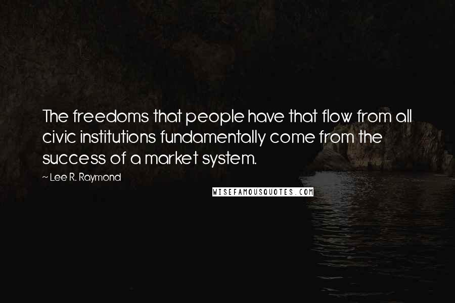 Lee R. Raymond Quotes: The freedoms that people have that flow from all civic institutions fundamentally come from the success of a market system.