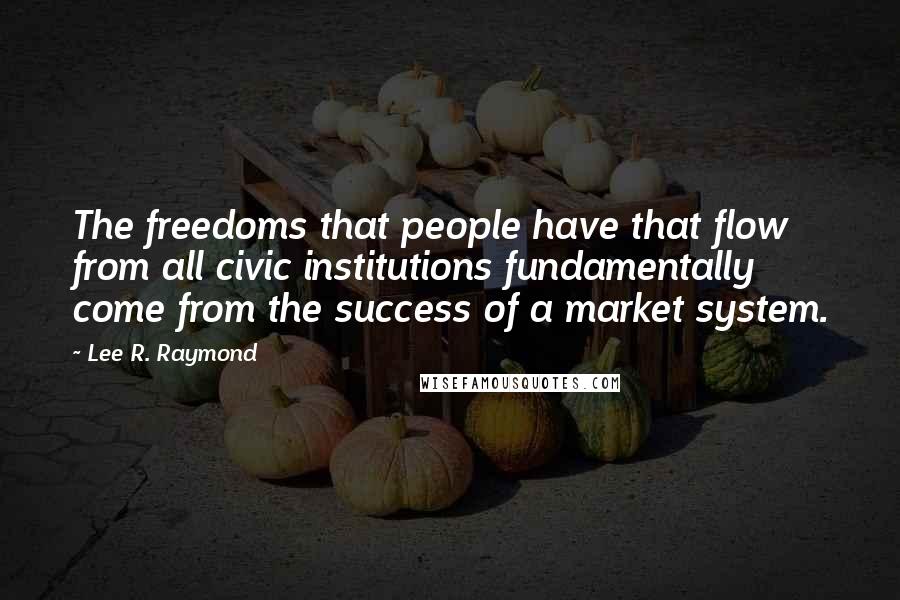 Lee R. Raymond Quotes: The freedoms that people have that flow from all civic institutions fundamentally come from the success of a market system.