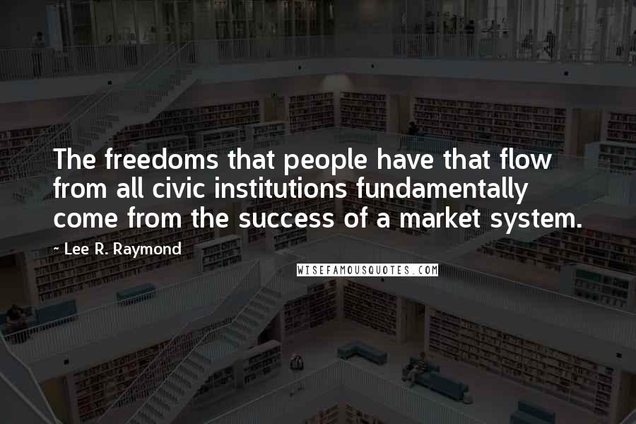 Lee R. Raymond Quotes: The freedoms that people have that flow from all civic institutions fundamentally come from the success of a market system.