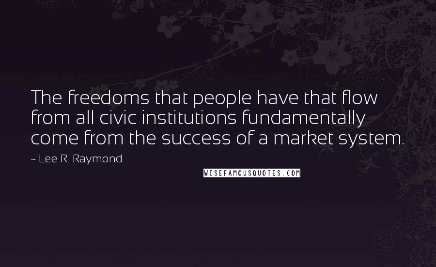 Lee R. Raymond Quotes: The freedoms that people have that flow from all civic institutions fundamentally come from the success of a market system.