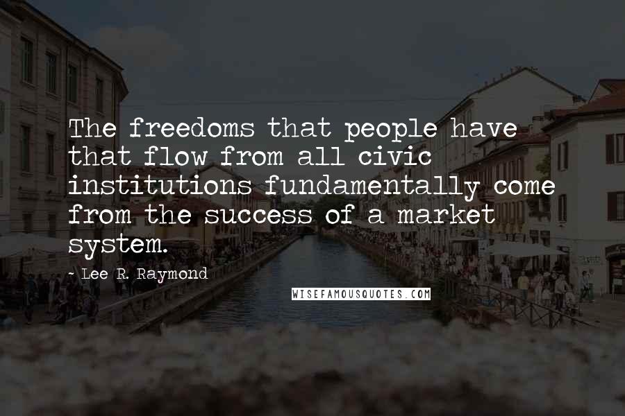 Lee R. Raymond Quotes: The freedoms that people have that flow from all civic institutions fundamentally come from the success of a market system.