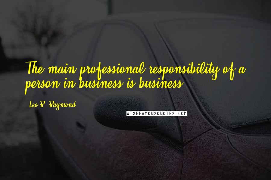 Lee R. Raymond Quotes: The main professional responsibility of a person in business is business.