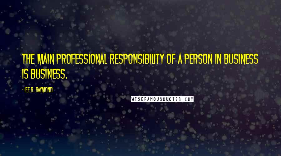 Lee R. Raymond Quotes: The main professional responsibility of a person in business is business.