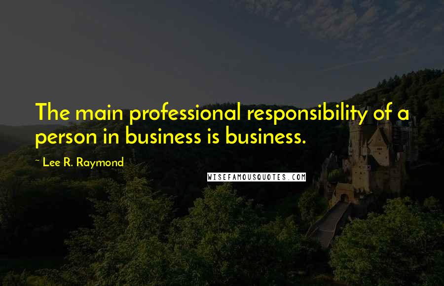 Lee R. Raymond Quotes: The main professional responsibility of a person in business is business.