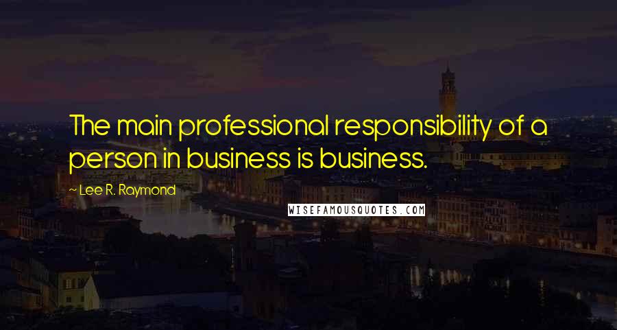 Lee R. Raymond Quotes: The main professional responsibility of a person in business is business.