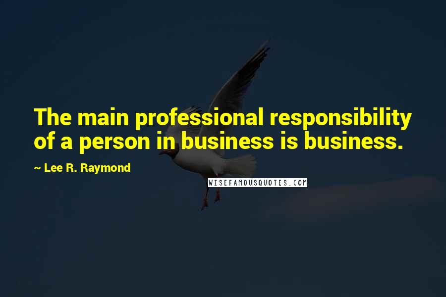 Lee R. Raymond Quotes: The main professional responsibility of a person in business is business.