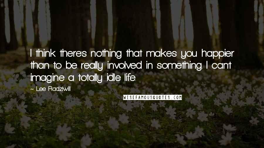 Lee Radziwill Quotes: I think there's nothing that makes you happier than to be really involved in something. I can't imagine a totally idle life.