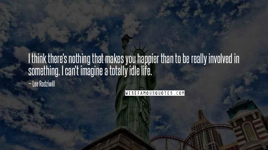 Lee Radziwill Quotes: I think there's nothing that makes you happier than to be really involved in something. I can't imagine a totally idle life.