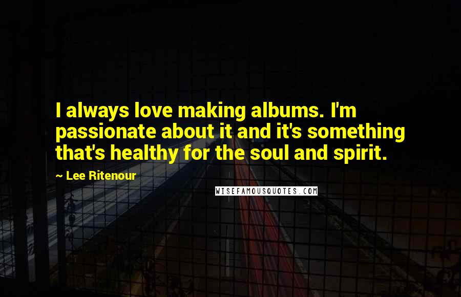 Lee Ritenour Quotes: I always love making albums. I'm passionate about it and it's something that's healthy for the soul and spirit.