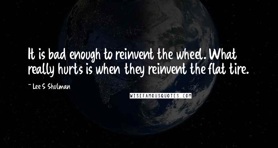Lee S Shulman Quotes: It is bad enough to reinvent the wheel. What really hurts is when they reinvent the flat tire.