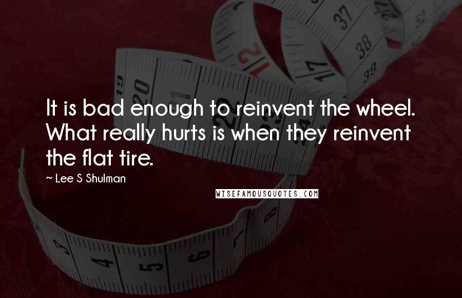 Lee S Shulman Quotes: It is bad enough to reinvent the wheel. What really hurts is when they reinvent the flat tire.