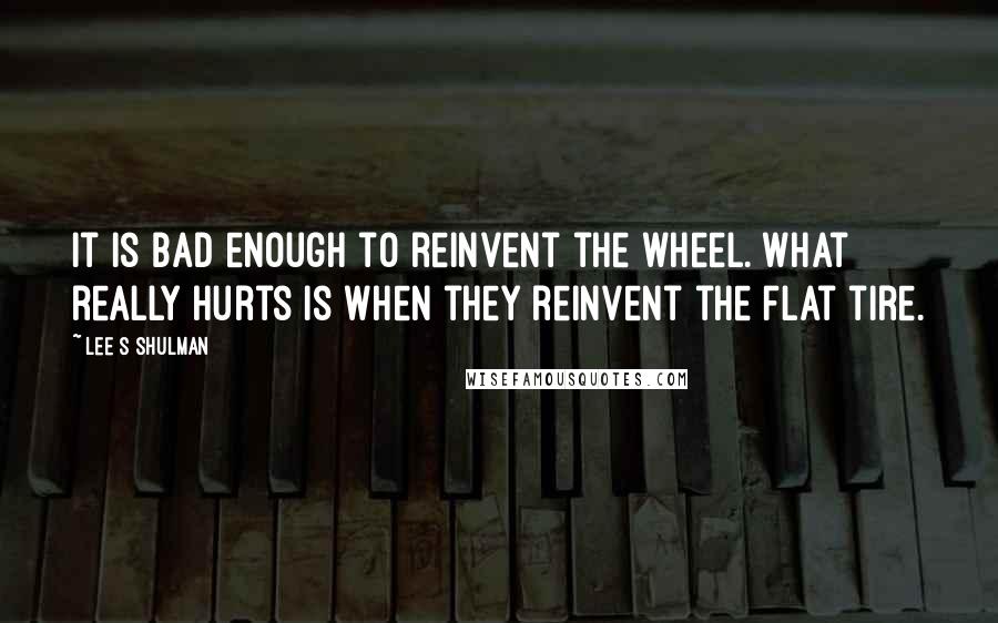 Lee S Shulman Quotes: It is bad enough to reinvent the wheel. What really hurts is when they reinvent the flat tire.