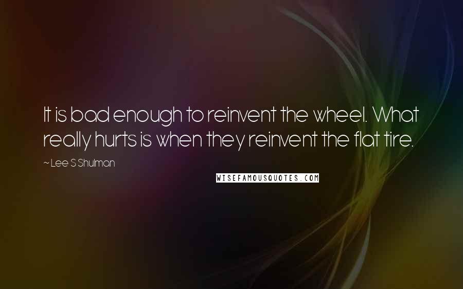Lee S Shulman Quotes: It is bad enough to reinvent the wheel. What really hurts is when they reinvent the flat tire.