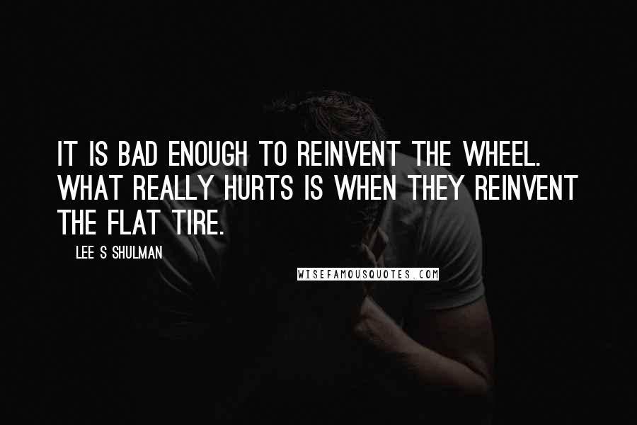 Lee S Shulman Quotes: It is bad enough to reinvent the wheel. What really hurts is when they reinvent the flat tire.