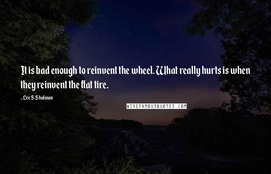 Lee S Shulman Quotes: It is bad enough to reinvent the wheel. What really hurts is when they reinvent the flat tire.