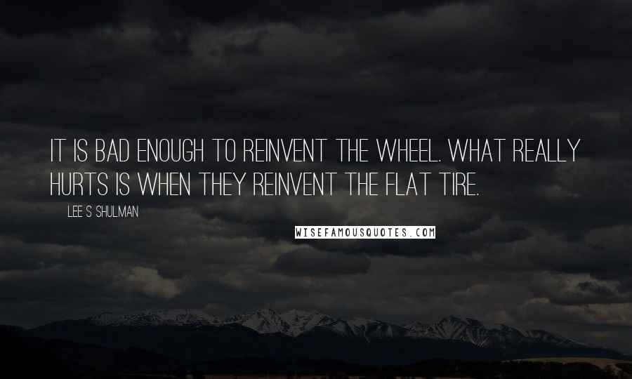 Lee S Shulman Quotes: It is bad enough to reinvent the wheel. What really hurts is when they reinvent the flat tire.