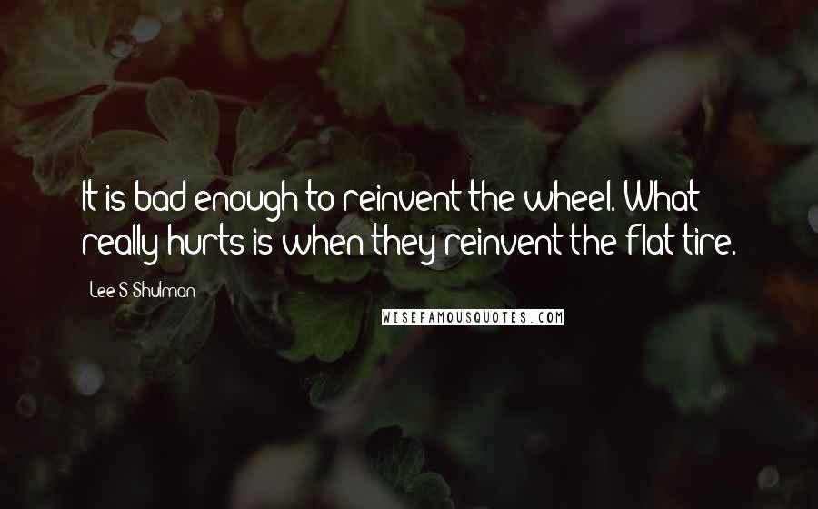 Lee S Shulman Quotes: It is bad enough to reinvent the wheel. What really hurts is when they reinvent the flat tire.