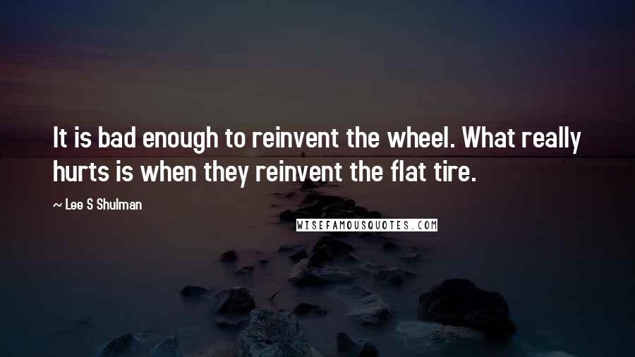 Lee S Shulman Quotes: It is bad enough to reinvent the wheel. What really hurts is when they reinvent the flat tire.