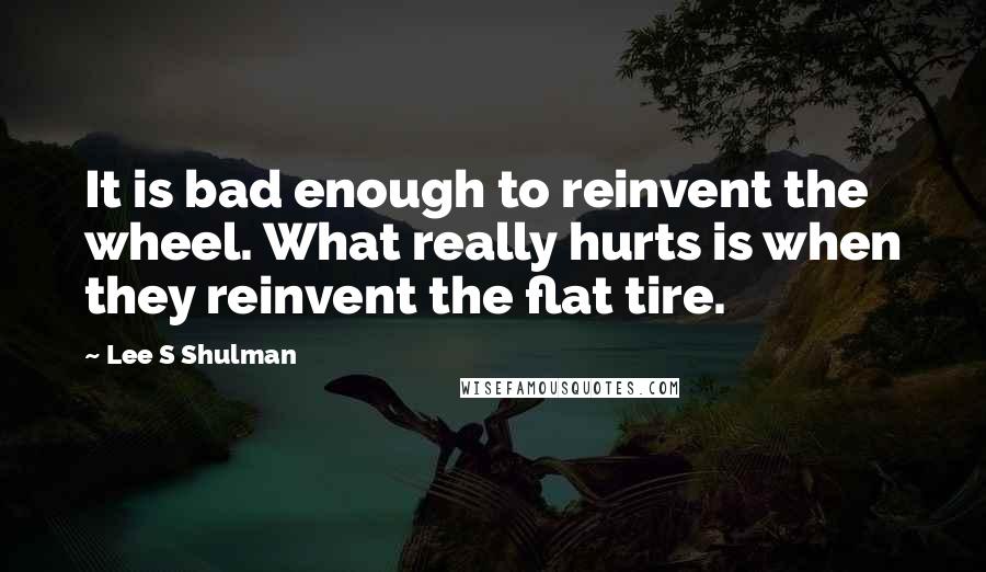 Lee S Shulman Quotes: It is bad enough to reinvent the wheel. What really hurts is when they reinvent the flat tire.