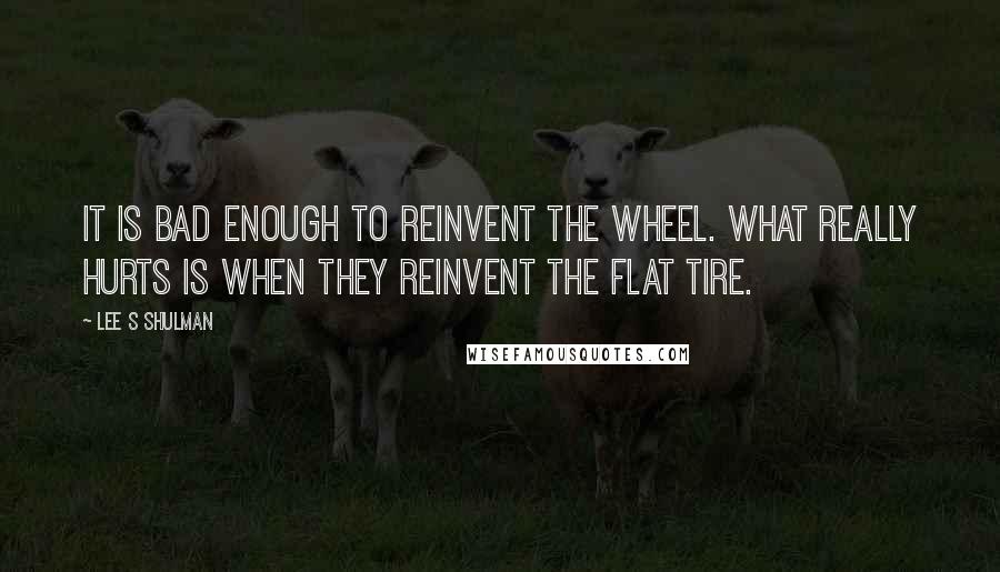 Lee S Shulman Quotes: It is bad enough to reinvent the wheel. What really hurts is when they reinvent the flat tire.