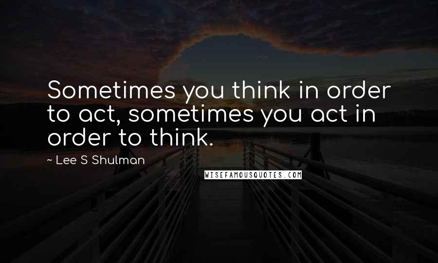 Lee S Shulman Quotes: Sometimes you think in order to act, sometimes you act in order to think.