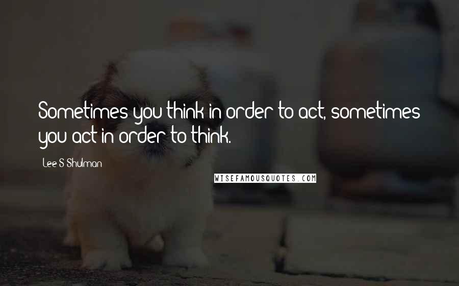 Lee S Shulman Quotes: Sometimes you think in order to act, sometimes you act in order to think.