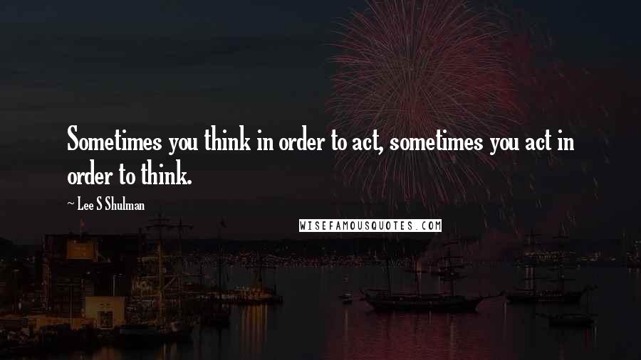 Lee S Shulman Quotes: Sometimes you think in order to act, sometimes you act in order to think.