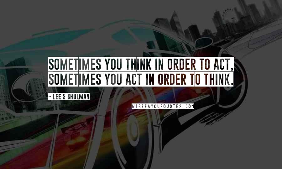 Lee S Shulman Quotes: Sometimes you think in order to act, sometimes you act in order to think.