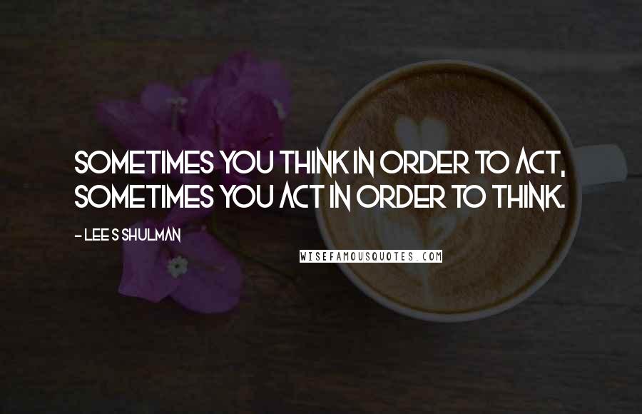 Lee S Shulman Quotes: Sometimes you think in order to act, sometimes you act in order to think.