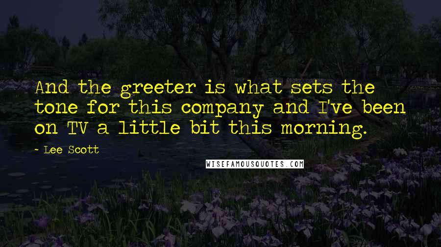 Lee Scott Quotes: And the greeter is what sets the tone for this company and I've been on TV a little bit this morning.