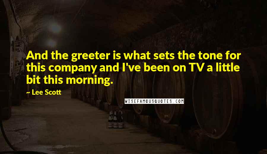 Lee Scott Quotes: And the greeter is what sets the tone for this company and I've been on TV a little bit this morning.