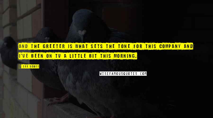 Lee Scott Quotes: And the greeter is what sets the tone for this company and I've been on TV a little bit this morning.