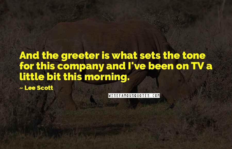 Lee Scott Quotes: And the greeter is what sets the tone for this company and I've been on TV a little bit this morning.