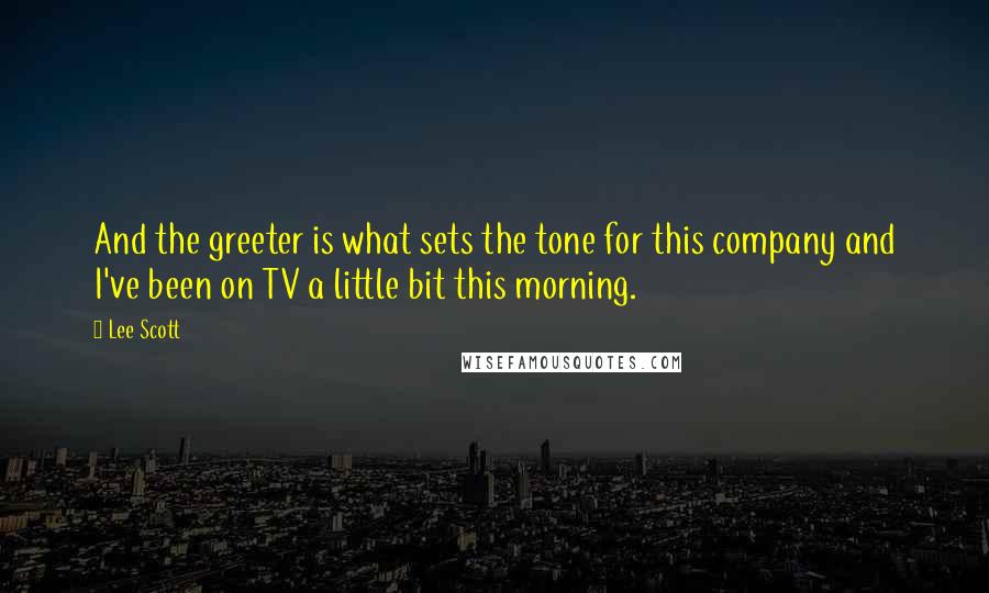 Lee Scott Quotes: And the greeter is what sets the tone for this company and I've been on TV a little bit this morning.