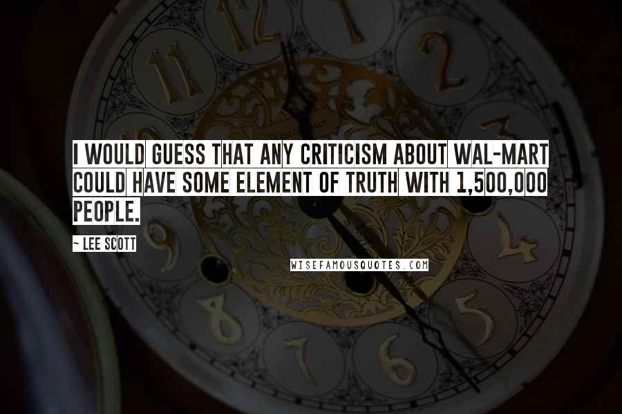 Lee Scott Quotes: I would guess that any criticism about Wal-Mart could have some element of truth with 1,500,000 people.