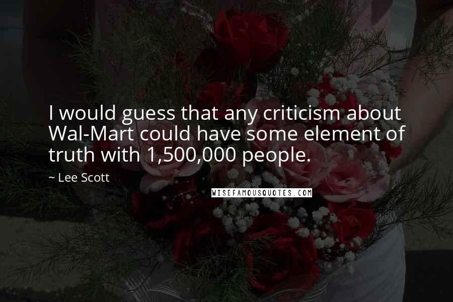 Lee Scott Quotes: I would guess that any criticism about Wal-Mart could have some element of truth with 1,500,000 people.